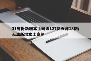 31省份新增本土确诊127例天津18例/天津新增本土案例