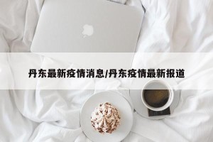 丹东最新疫情消息/丹东疫情最新报道