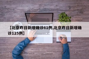 【北京昨日新增确诊61例,北京昨日新增确诊125例】