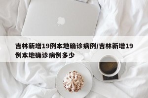 吉林新增19例本地确诊病例/吉林新增19例本地确诊病例多少