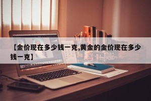【金价现在多少钱一克,黄金的金价现在多少钱一克】