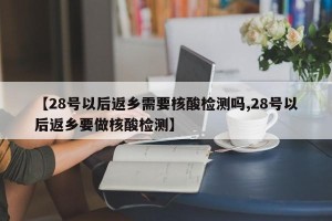 【28号以后返乡需要核酸检测吗,28号以后返乡要做核酸检测】