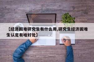 【经济困难研究生有什么用,研究生经济困难生认定有啥好处】