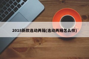 2018新款逸动两箱(逸动两厢怎么样)