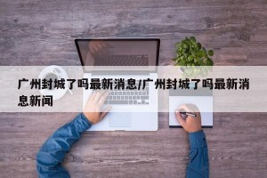 广州封城了吗最新消息/广州封城了吗最新消息新闻