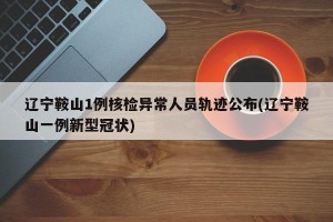 辽宁鞍山1例核检异常人员轨迹公布(辽宁鞍山一例新型冠状)