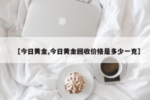【今日黄金,今日黄金回收价格是多少一克】
