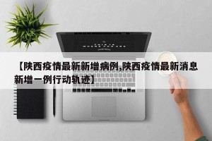 【陕西疫情最新新增病例,陕西疫情最新消息新增一例行动轨迹】