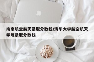 南京航空航天录取分数线/清华大学航空航天学院录取分数线