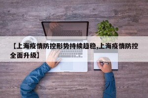 【上海疫情防控形势持续趋稳,上海疫情防控全面升级】