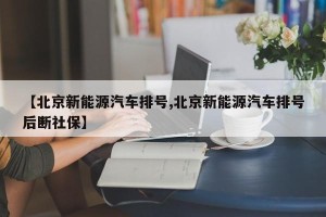 【北京新能源汽车排号,北京新能源汽车排号后断社保】