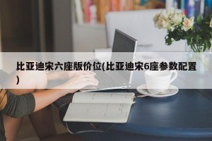 比亚迪宋六座版价位(比亚迪宋6座参数配置)