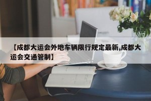 【成都大运会外地车辆限行规定最新,成都大运会交通管制】