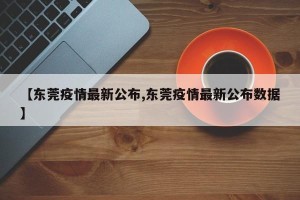 【东莞疫情最新公布,东莞疫情最新公布数据】