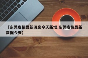 【东莞疫情最新消息今天新增,东莞疫情最新数据今天】
