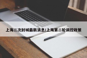 上海二次封城最新消息/上海第二轮调控政策