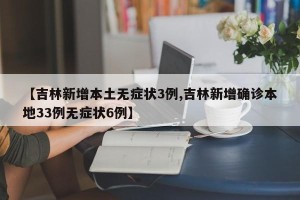 【吉林新增本土无症状3例,吉林新增确诊本地33例无症状6例】