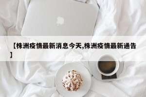 【株洲疫情最新消息今天,株洲疫情最新通告】