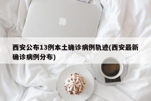西安公布13例本土确诊病例轨迹(西安最新确诊病例分布)