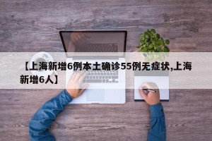【上海新增6例本土确诊55例无症状,上海新增6人】