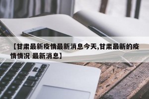 【甘肃最新疫情最新消息今天,甘肃最新的疫情情况 最新消息】