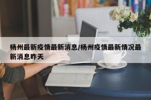 杨州最新疫情最新消息/杨州疫情最新情况最新消息昨天
