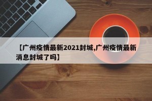 【广州疫情最新2021封城,广州疫情最新消息封城了吗】