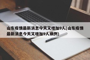 山东疫情最新消息今天又增加9人(山东疫情最新消息今天又增加9人病例)