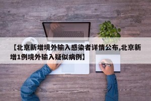 【北京新增境外输入感染者详情公布,北京新增1例境外输入疑似病例】