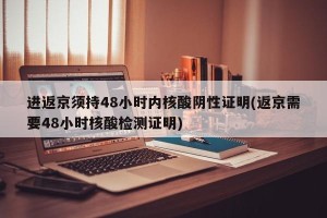 进返京须持48小时内核酸阴性证明(返京需要48小时核酸检测证明)