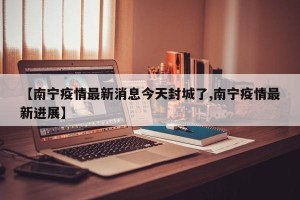 【南宁疫情最新消息今天封城了,南宁疫情最新进展】