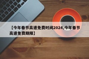 【今年春节高速免费时间2024,今年春节高速免费期限】