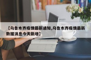 【乌鲁木齐疫情最新通知,乌鲁木齐疫情最新数据消息今天新增】